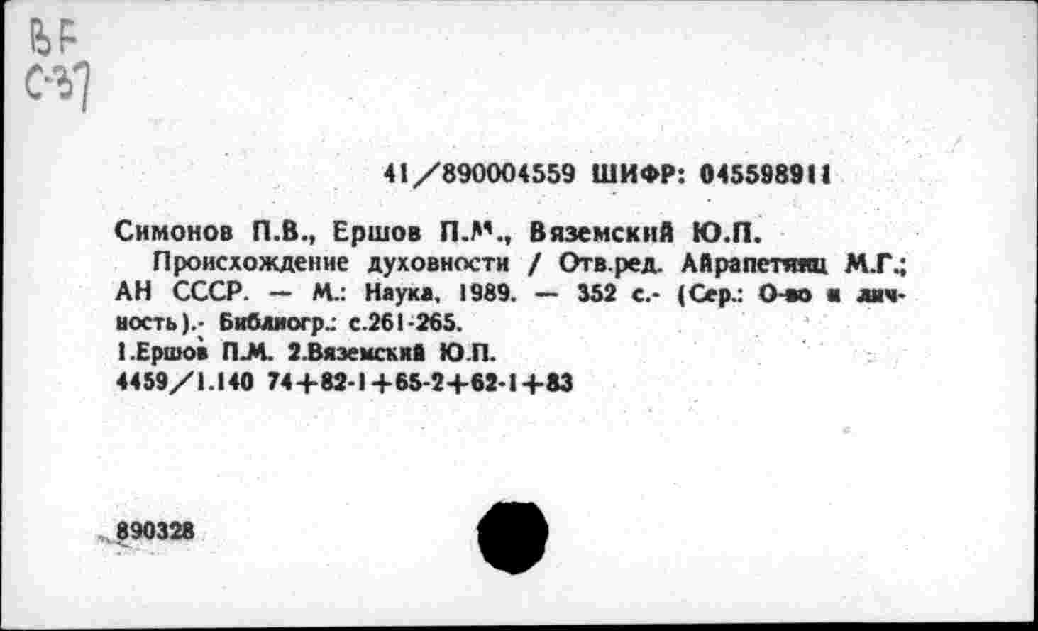 ﻿С-У)
41/890004559 ШИФР: 045598911
Симонов П.В., Ершов П.М., Вяземский Ю.П.
Происхождение духовности / Отв.ред. Айрапетяяц М.Г.; АН СССР. - М.: Наука, 1989. — 352 с.- (Сер.: Очю а личность).- Библиогр-- с.261-265.
I.Ершов П-М. 2.Вяземскиа Ю.П.
4459/1.140 74+82-1+65-2+62-1+83
990328